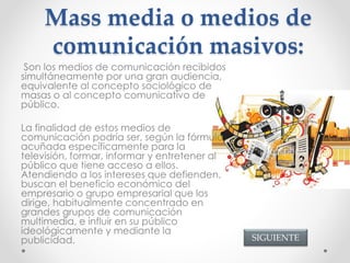 Mass media o medios de
comunicación masivos:
Son los medios de comunicación recibidos
simultáneamente por una gran audiencia,
equivalente al concepto sociológico de
masas o al concepto comunicativo de
público.
La finalidad de estos medios de
comunicación podría ser, según la fórmula
acuñada específicamente para la
televisión, formar, informar y entretener al
público que tiene acceso a ellos.
Atendiendo a los intereses que defienden,
buscan el beneficio económico del
empresario o grupo empresarial que los
dirige, habitualmente concentrado en
grandes grupos de comunicación
multimedia, e influir en su público
ideológicamente y mediante la
publicidad. SIGUIENTE