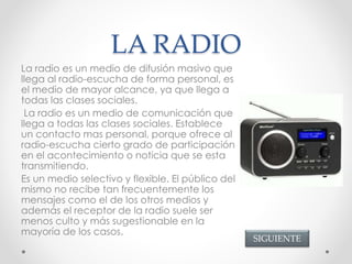 LA RADIO
La radio es un medio de difusión masivo que
llega al radio-escucha de forma personal, es
el medio de mayor alcance, ya que llega a
todas las clases sociales.
La radio es un medio de comunicación que
llega a todas las clases sociales. Establece
un contacto mas personal, porque ofrece al
radio-escucha cierto grado de participación
en el acontecimiento o noticia que se esta
transmitiendo.
Es un medio selectivo y flexible. El público del
mismo no recibe tan frecuentemente los
mensajes como el de los otros medios y
además el receptor de la radio suele ser
menos culto y más sugestionable en la
mayoría de los casos.
SIGUIENTE