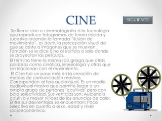 CINE
Se llama cine o cinematografía a la tecnología
que reproduce fotogramas de forma rápida y
sucesiva creando la llamada “ilusión de
movimiento”, es decir, la percepción visual de
que se asiste a imágenes que se mueven.
También se le dice cine al edificio o sala donde
se proyectan las películas.
El término tiene la misma raíz griega que otras
palabras como cinética, kinesiología y otras que
se relacionan con el movimiento.
El Cine fue un paso más en la creación de
medios de comunicación masivos.
Corresponden al tipo audiovisual. Es un medio
audiovisual masivo que permite llegar a un
amplio grupo de personas "cautivas" pero con
baja selectividad. Sus ventajas son: Audiencia
cautiva y mayor nitidez de los anuncios de color.
Entre sus desventajas se encuentran: Poco
selectivo en cuanto a sexo, edad y nivel
socioeconómico.
SIGUIENTE