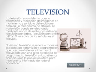 TELEVISION
La televisión es un sistema para la
transmisión y recepción de imágenes en
movimiento y sonido a distancia que
emplea un mecanismo de difusión. La
transmisión puede ser efectuada
mediante ondas de radio, por redes de
televisión por cable, Televisión por satélite
o IPTV. El receptor de las señales es el
televisor.
El término televisión se refiere a todos los
aspectos de transmisión y programación,
que busca entretener e informar al
televidente con una gran diversidad de
programas. La televisión enlaza diversos
anuncios que la población utiliza para
mantenerse informado de todo el
acontecer.
SIGUIENTE