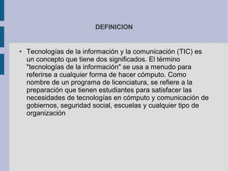 DEFINICION
● Tecnologías de la información y la comunicación (TIC) es
un concepto que tiene dos significados. El término
"tecnologías de la información" se usa a menudo para
referirse a cualquier forma de hacer cómputo. Como
nombre de un programa de licenciatura, se refiere a la
preparación que tienen estudiantes para satisfacer las
necesidades de tecnologías en cómputo y comunicación de
gobiernos, seguridad social, escuelas y cualquier tipo de
organización
 