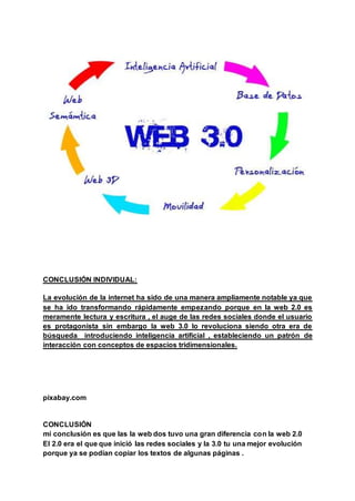 CONCLUSIÓN INDIVIDUAL:
La evolución de la internet ha sido de una manera ampliamente notable ya que
se ha ido transformando rápidamente empezando porque en la web 2.0 es
meramente lectura y escritura , el auge de las redes sociales donde el usuario
es protagonista sin embargo la web 3.0 lo revoluciona siendo otra era de
búsqueda introduciendo inteligencia artificial , estableciendo un patrón de
interacción con conceptos de espacios tridimensionales.
pixabay.com
CONCLUSIÓN
mi conclusión es que las la web dos tuvo una gran diferencia con la web 2.0
El 2.0 era el que que inició las redes sociales y la 3.0 tu una mejor evolución
porque ya se podían copiar los textos de algunas páginas .
 