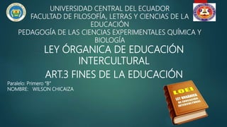 UNIVERSIDAD CENTRAL DEL ECUADOR
FACULTAD DE FILOSOFÍA, LETRAS Y CIENCIAS DE LA
EDUCACIÓN
PEDAGOGÍA DE LAS CIENCIAS EXPERIMENTALES QUÍMICA Y
BIOLOGÍA
LEY ÓRGANICA DE EDUCACIÓN
INTERCULTURAL
ART.3 FINES DE LA EDUCACIÓN
Paralelo: Primero “B”
NOMBRE: WILSON CHICAIZA
 
