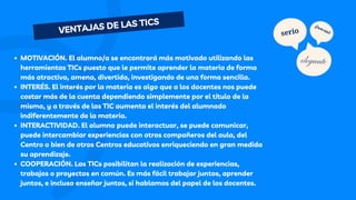 MOTIVACIÓN. El alumno/a se encontrará más motivado utilizando las
herramientas TICs puesto que le permite aprender la materia de forma
más atractiva, amena, divertida, investigando de una forma sencilla.
INTERÉS. El interés por la materia es algo que a los docentes nos puede
costar más de la cuenta dependiendo simplemente por el título de la
misma, y a través de las TIC aumenta el interés del alumnado
indiferentemente de la materia.
INTERACTIVIDAD. El alumno puede interactuar, se puede comunicar,
puede intercambiar experiencias con otros compañeros del aula, del
Centro o bien de otros Centros educativos enriqueciendo en gran medida
su aprendizaje.
COOPERACIÓN. Las TICs posibilitan la realización de experiencias,
trabajos o proyectos en común. Es más fácil trabajar juntos, aprender
juntos, e incluso enseñar juntos, si hablamos del papel de los docentes.
VENTAJAS DE LAS TICS
serio
¡Diversión!
elegante
 