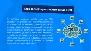 En definitiva, podemos señalar que: las TICs
aplicadas al proceso de enseñanza-aprendizaje
aportan un carácter innovador y creativo, ya que dan
acceso a nuevas formas de comunicación; tienen una
mayor influencia y beneficia en mayor proporción al
área educativa, ya que la hace más dinámica y
accesible; se relacionan con el uso de Internet y la
informática; está abierta a todas las personas (ricos,
pobres, discapacitados,…) y afectan a diversos
ámbitos de las ciencias humanas.
Más consejos para el uso de las TICS
 