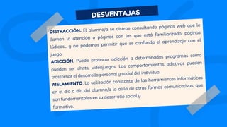 DISTRACCIÓN. El alumno/a se distrae consultando páginas web que le
llaman la atención o páginas con las que está familiarizado, páginas
lúdicas… y no podemos permitir que se confunda el aprendizaje con el
juego.
ADICCIÓN. Puede provocar adicción a determinados programas como
pueden ser chats, videojuegos. Los comportamientos adictivos pueden
trastornar el desarrollo personal y social del individuo.
AISLAMIENTO. La utilización constante de las herramientas informáticas
en el día a día del alumno/a lo aísla de otras formas comunicativas, que
son fundamentales en su desarrollo social y
formativo.
DESVENTAJAS
 