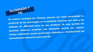 ALUMNADO Y
TIC
En nuestra sociedad los niños/as asumen con total normalidad la
presencia de las tecnologías en la sociedad. Conviven con ellas y las
adoptan sin dificultad para su uso cotidiano. En este sentido los
docentes debemos propiciar una educación acorde con nuestro
tiempo realizando nuevas propuestas didácticas e introduciendo las
herramientas necesarias para este fin.
 