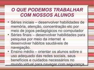 O QUE PODEMOS TRABALHAR COM NOSSOS ALUNOS Séries iniciais – desenvolver habilidades de memória, atenção, concentração etc por meio de jogos pedagógicos no computador Séries finais – desenvolver habilidades para pesquisa por meio da internet  e desenvolver hábitos saudáveis de navegação. Ensino médio – orientar os alunos sobre o uso adequado das redes sociais, seus benefícios e cuidados necessários no mundo virtual para navegar com segurança. 