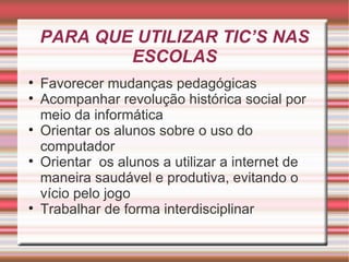 PARA QUE UTILIZAR TIC’S NAS ESCOLAS Favorecer mudanças pedagógicas Acompanhar revolução histórica social por meio da informática Orientar os alunos sobre o uso do computador Orientar  os alunos a utilizar a internet de maneira saudável e produtiva, evitando o vício pelo jogo Trabalhar de forma interdisciplinar 