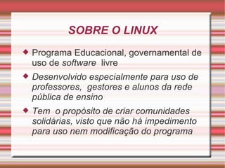 SOBRE O LINUX Programa Educacional, governamental de uso de  software  livre Desenvolvido especialmente para uso de professores,  gestores e alunos da rede pública de ensino Tem  o propósito de criar comunidades solidárias, visto que não há impedimento para uso nem modificação do programa 