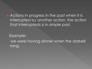    Actions in progress in the past when it is
    interrupted by another action, the action
    that interrupteds is in simple past.

    Example:
     we were having dinner when the dorbell
    rang.
 
