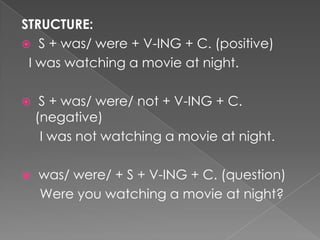 STRUCTURE:
 S + was/ were + V-ING + C. (positive)
 I was watching a movie at night.

    S + was/ were/ not + V-ING + C.
    (negative)
     I was not watching a movie at night.

   was/ were/ + S + V-ING + C. (question)
    Were you watching a movie at night?
 