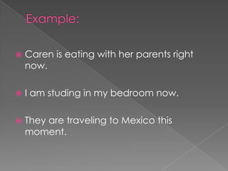    Caren is eating with her parents right
    now.

   I am studing in my bedroom now.

   They are traveling to Mexico this
    moment.
 