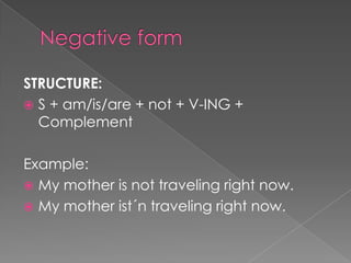 STRUCTURE:
 S + am/is/are + not + V-ING +
  Complement

Example:
 My mother is not traveling right now.
 My mother ist´n traveling right now.
 