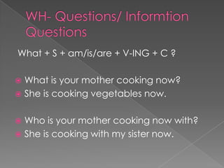 What + S + am/is/are + V-ING + C ?

 What is your mother cooking now?
 She is cooking vegetables now.


 Who is your mother cooking now with?
 She is cooking with my sister now.
 
