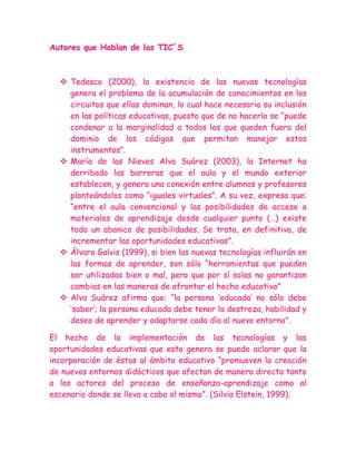 Autores que Hablan de las TIC´S



   Tedesco (2000), la existencia de las nuevas tecnologías
    genera el problema de la acumulación de conocimientos en los
    circuitos que ellas dominan, lo cual hace necesaria su inclusión
    en las políticas educativas, puesto que de no hacerlo se “puede
    condenar a la marginalidad a todos los que queden fuera del
    dominio de los códigos que permitan manejar estos
    instrumentos”.
   María de las Nieves Alva Suárez (2003), la Internet ha
    derribado las barreras que el aula y el mundo exterior
    establecen, y genera una conexión entre alumnos y profesores
    planteándolos como “iguales virtuales”. A su vez, expresa que:
    “entre el aula convencional y las posibilidades de acceso a
    materiales de aprendizaje desde cualquier punto (…) existe
    todo un abanico de posibilidades. Se trata, en definitiva, de
    incrementar las oportunidades educativas”.
   Álvaro Galvis (1999), si bien las nuevas tecnologías influirán en
    las formas de aprender, son sólo “herramientas que pueden
    ser utilizadas bien o mal, pero que por sí solas no garantizan
    cambios en las maneras de afrontar el hecho educativo”
   Alva Suárez afirma que: “la persona „educada‟ no sólo debe
    „saber‟; la persona educada debe tener la destreza, habilidad y
    deseo de aprender y adaptarse cada día al nuevo entorno”.

El hecho de la implementación de las tecnologías y las
oportunidades educativas que esto genera se puede aclarar que la
incorporación de éstas al ámbito educativo “promueven la creación
de nuevos entornos didácticos que afectan de manera directa tanto
a los actores del proceso de enseñanza-aprendizaje como al
escenario donde se lleva a cabo el mismo”. (Silvia Elstein, 1999).
 