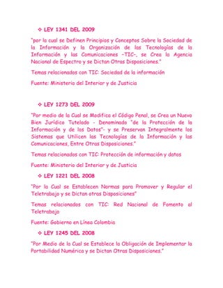  LEY 1341 DEL 2009

“por la cual se Definen Principios y Conceptos Sobre la Sociedad de
la Información y la Organización de las Tecnologías de la
Información y las Comunicaciones –TIC–, se Crea la Agencia
Nacional de Espectro y se Dictan Otras Disposiciones.”

Temas relacionados con TIC: Sociedad de la información

Fuente: Ministerio del Interior y de Justicia



   LEY 1273 DEL 2009

“Por medio de la Cual se Modifica el Código Penal, se Crea un Nuevo
Bien Jurídico Tutelado - Denominado “de la Protección de la
Información y de los Datos”- y se Preservan Integralmente los
Sistemas que Utilicen las Tecnologías de la Información y las
Comunicaciones, Entre Otras Disposiciones.”

Temas relacionados con TIC: Protección de información y datos

Fuente: Ministerio del Interior y de Justicia

   LEY 1221 DEL 2008

“Por la Cual se Establecen Normas para Promover y Regular el
Teletrabajo y se Dictan otras Disposiciones”

Temas relacionados con TIC: Red Nacional de Fomento al
Teletrabajo

Fuente: Gobierno en Línea Colombia

   LEY 1245 DEL 2008

“Por Medio de la Cual se Establece la Obligación de Implementar la
Portabilidad Numérica y se Dictan Otras Disposiciones.”
 