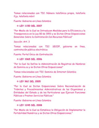 Temas relacionados con TIC: Número telefónico propio, telefonía
fija, telefonía móvil

Fuente: Gobierno en Línea Colombia

   LEY 1150 DEL 2007

"Por Medio de la Cual se Introducen Medidas para la Eficiencia y la
Transparencia en la Ley 80 de 1993 y se Dictan Otras Disposiciones
Generales Sobre la Contratación Con Recursos Públicos"

Sección: Art. 3

Temas relacionados con TIC:          SECOP,   gobierno   en   línea,
contratación pública electrónica

Fuente: Portal Único de Contratación

   LEY 1065 DEL 2006

“Por la Cual Se Define la Administración de Registros de Nombres
de Dominio.co y se Dictan Otras Disposiciones”

Temas relacionados con TIC: Dominio de Internet Colombia

Fuente: Gobierno en Línea Colombia

   LEY 962 DEL 2005

"Por la Cual se Dictan Disposiciones Sobre Racionalización de
Trámites y Procedimientos Administrativos de los Organismos y
Entidades del Estado y de los Particulares que Ejercen Funciones
Públicas o Prestan Servicios Públicos."

Fuente: Gobierno en Línea Colombia

   LEY 1245 DEL 2008

“Por Medio de la Cual se Establece la Obligación de Implementar la
Portabilidad Numérica y se Dictan Otras Disposiciones.”
 