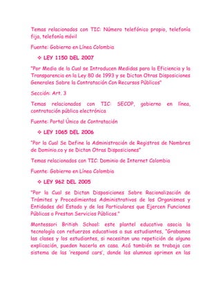 Temas relacionados con TIC: Número telefónico propio, telefonía
fija, telefonía móvil

Fuente: Gobierno en Línea Colombia

   LEY 1150 DEL 2007

"Por Medio de la Cual se Introducen Medidas para la Eficiencia y la
Transparencia en la Ley 80 de 1993 y se Dictan Otras Disposiciones
Generales Sobre la Contratación Con Recursos Públicos"

Sección: Art. 3

Temas relacionados con TIC:          SECOP,   gobierno   en   línea,
contratación pública electrónica

Fuente: Portal Único de Contratación

   LEY 1065 DEL 2006

“Por la Cual Se Define la Administración de Registros de Nombres
de Dominio.co y se Dictan Otras Disposiciones”

Temas relacionados con TIC: Dominio de Internet Colombia

Fuente: Gobierno en Línea Colombia

   LEY 962 DEL 2005

"Por la Cual se Dictan Disposiciones Sobre Racionalización de
Trámites y Procedimientos Administrativos de los Organismos y
Entidades del Estado y de los Particulares que Ejercen Funciones
Públicas o Prestan Servicios Públicos."

Montessori British School: este plantel educativo asocia la
tecnología con refuerzos educativos a sus estudiantes, “Grabamos
las clases y los estudiantes, si necesitan una repetición de alguna
explicación, pueden hacerla en casa. Acá también se trabaja con
sistema de las „respond cars‟, donde los alumnos oprimen en las
 