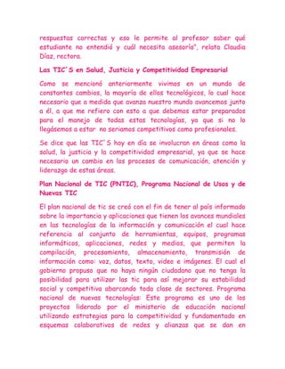 respuestas correctas y eso le permite al profesor saber qué
estudiante no entendió y cuál necesita asesoría”, relata Claudia
Díaz, rectora.

Las TIC´S en Salud, Justicia y Competitividad Empresarial

Como se mencionó anteriormente vivimos en un mundo de
constantes cambios, la mayoría de ellos tecnológicos, lo cual hace
necesario que a medida que avanza nuestro mundo avancemos junto
a él, a que me refiero con esto a que debemos estar preparados
para el manejo de todas estas tecnologías, ya que si no lo
llegásemos a estar no seriamos competitivos como profesionales.

Se dice que las TIC´S hoy en día se involucran en áreas como la
salud, la justicia y la competitividad empresarial, ya que se hace
necesario un cambio en los procesos de comunicación, atención y
liderazgo de estas áreas.

Plan Nacional de TIC (PNTIC), Programa Nacional de Usos y de
Nuevas TIC

El plan nacional de tic se creó con el fin de tener al país informado
sobre la importancia y aplicaciones que tienen los avances mundiales
en las tecnologías de la información y comunicación el cual hace
referencia al conjunto de herramientas, equipos, programas
informáticos, aplicaciones, redes y medios, que permiten la
compilación, procesamiento, almacenamiento, transmisión de
información como: voz, datos, texto, video e imágenes. El cual el
gobierno propuso que no haya ningún ciudadano que no tenga la
posibilidad para utilizar las tic para así mejorar su estabilidad
social y competitiva abarcando toda clase de sectores. Programa
nacional de nuevas tecnologías: Este programa es uno de los
proyectos liderado por el ministerio de educación nacional
utilizando estrategias para la competitividad y fundamentado en
esquemas colaborativos de redes y alianzas que se dan en
 
