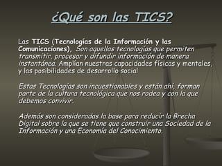 ¿Qué son las TICS?   Las  TICS  ( Tecnologías de la Información y las Comunicaciones),  Son aquellas tecnologías que permiten transmitir, procesar y difundir información de manera instantánea.  Amplían nuestras capacidades físicas y mentales, y las posibilidades de desarrollo social Estas Tecnologías son incuestionables y están ahí, forman parte de la cultura tecnológica que nos rodea y con la que debemos convivir. Además son consideradas la base para reducir la Brecha Digital sobre la que se tiene que construir una Sociedad de la Información y una Economía del Conocimiento.     