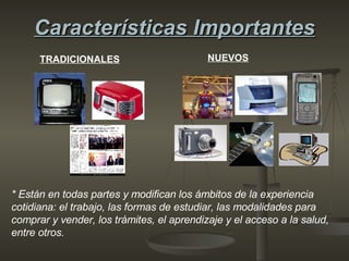 Características Importantes TRADICIONALES NUEVOS * Están en todas partes y modifican los ámbitos de la experiencia cotidiana: el trabajo, las formas de estudiar, las modalidades para comprar y vender, los trámites, el aprendizaje y el acceso a la salud, entre otros.  