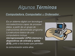 Algunos  Términos Es un sistema digital con tecnología   microelectrónica capaz de procesar datos  a partir de un grupo de instrucciones denominado programa. La estructura básica de una computadora incluye  microprocesador (CPU),memoria  y  dispositivos de entrada y salida  (E/S),  junto a los buses que permiten la comunicación entre ellos.   Computadora ,  Computador  u  Ordenador  