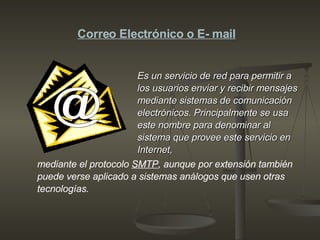 Es un servicio de red para permitir a los usuarios enviar y recibir mensajes mediante sistemas de comunicación electrónicos. Principalmente se usa este nombre para denominar al sistema que provee este servicio en Internet,  Correo Electrónico o E- mail @ mediante el protocolo  SMTP , aunque por extensión también puede verse aplicado a sistemas análogos que usen otras tecnologías.  