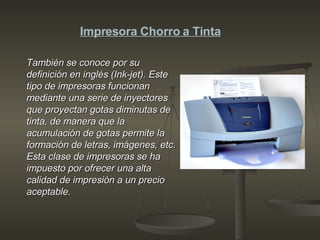 También se conoce por su definición en inglés (Ink-jet). Este tipo de impresoras funcionan mediante una serie de inyectores que proyectan gotas diminutas de tinta, de manera que la acumulación de gotas permite la formación de letras, imágenes, etc. Esta clase de impresoras se ha impuesto por ofrecer una alta calidad de impresión a un precio aceptable.   Impresora Chorro a Tinta 