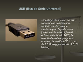 Tecnología de bus que permite conectar a la computadora periféricos externos que requieran gran flujo de datos (como las cámaras digitales). Actualmente (al año 2003) la velocidad máxima que puede alcanzar, la versión USB 1.1, es de 1,5 Mb/seg y la versión 2.0, 60 Mb/seg.  USB (Bus de Serie Universal) 
