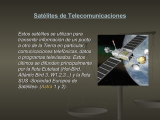 Estos satélites se utilizan para transmitir información de un punto a otro de la Tierra en particular, comunicaciones telefónicas, datos o programas televisados. Estos últimos se difunden principalmente por la flota Eutelsat (Hot-Bird, Atlántic Bird 3, W1,2,3...) y la flota SUS -Sociedad Europea de Satélites- ( Astra  1 y 2).   Satélites de Telecomunicaciones 