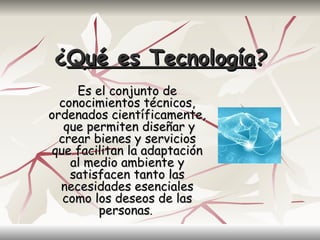 ¿Qué es Tecnología?
     Es el conjunto de
  conocimientos técnicos,
ordenados científicamente,
   que permiten diseñar y
  crear bienes y servicios
 que facilitan la adaptación
    al medio ambiente y
    satisfacen tanto las
  necesidades esenciales
   como los deseos de las
         personas.
 