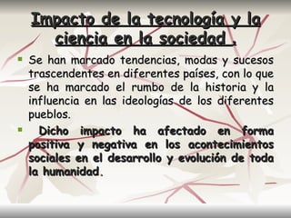 Impacto de la tecnología             y la
      ciencia en la sociedad             .
   Se han marcado tendencias, modas y sucesos
    trascendentes en diferentes países, con lo que
    se ha marcado el rumbo de la historia y la
    influencia en las ideologías de los diferentes
    pueblos.
     Dicho impacto ha afectado en forma
    positiva y negativa en los acontecimientos
    sociales en el desarrollo y evolución de toda
    la humanidad.
 