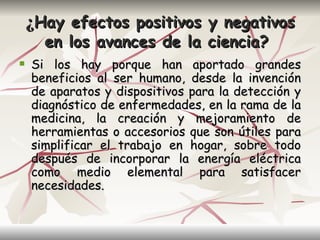 ¿Hay efectos positivos y negativos
      en los avances de la ciencia?
   Si los hay porque han aportado grandes
    beneficios al ser humano, desde la invención
    de aparatos y dispositivos para la detección y
    diagnóstico de enfermedades, en la rama de la
    medicina, la creación y mejoramiento de
    herramientas o accesorios que son útiles para
    simplificar el trabajo en hogar, sobre todo
    después de incorporar la energía eléctrica
    como medio elemental para satisfacer
    necesidades.
 