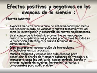 Efectos positivos y negativos en los
      avances de la ciencia :
Efectos positivos :

   Avances médicos para la cura de enfermedades por medio
    del descubrimiento de vacunas y nuevos tratamientos, así
    como la investigación y desarrollo de nuevos medicamentos.
   En el campo de la industria y comercio se han creado
    nuevos para optimizar los procesos productivos basados en
    la planeación estratégica y nuevas técnicas de
    administración
   área empresarial incorporación de innovaciones
    tecnológicas en sus procesos.
   Muchas máquinas y equipos han sido creados para
    beneficiar el ahorro de tiempo y esfuerzo de trabajo y el
    transporte como los vehículos, equipo agrícola, barcos y
    aviones, además de muebles, herramientas varias y
    componentes para audio y video.
 