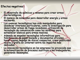 Efectos negativos :

   El desarrollo de químicos y venenos para crear armas
    bacteriológicas.
   El manejo de minerales para desarrollar energía y armas
    nucleares.
   Los avances tecnológicos han sido manipulados para
    obedecer intereses particulares, como la investigación para
    desarrollar armas de fuego novedosas, utilización de
    tecnología de comunicación como los satélites para
    establecer blancos para armas masivas.
   Además se empelan tecnologías informáticas para
    falsificación de papel moneda y documentos oficiales,
    hacer copias ilegales de discos compactos, crear publicidad
    nociva y grafía en Internet entre los impactos más
    delicados.
   La innovación tecnológica en las empresas ha provocado que
    la automatización de procesos sustituya a los trabajadores,
    generando desempleo.
 
