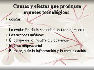 Causas y efectos que producen
          avances tecnológicos
   Causas:

   La evolución de la sociedad en todo el mundo
   Los avances médicos.
   El campo de la industria y comercio
   El área empresarial
   El manejo de la información y la comunicación
 