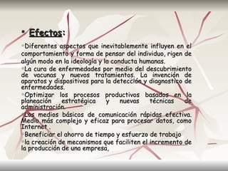  Efectos:
 Diferentes aspectos que inevitablemente influyen en el
comportamiento y forma de pensar del individuo, rigen de
algún modo en la ideología y la conducta humanas.
La cura de enfermedades por medio del descubrimiento
de vacunas y nuevos tratamientos. La invención de
aparatos y dispositivos para la detección y diagnostico de
enfermedades.
Optimizar los procesos productivos basados en la
planeación    estratégica     y    nuevas   técnicas    de
administración.
Los medios básicos de comunicación rápidas efectiva.
Medio más complejo y eficaz para procesar datos, como
Internet .
Beneficiar el ahorro de tiempo y esfuerzo de trabajo

la creación de mecanismos que faciliten el incremento de
la producción de una empresa,
 