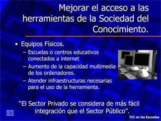 Mejorar el acceso a las herramientas de la Sociedad del Conocimiento. Equipos Físicos.  Escuelas o centros educativos  conectados a internet  Aumento de la capacidad multimedia  de los ordenadores. Atender infraestructuras necesarias  para el uso de la herramienta. “ El Sector Privado se considera de más fácil integración que el Sector Público”. TIC en las Escuelas 