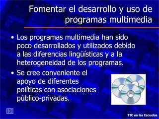 Fomentar el desarrollo y uso de programas multimedia Los programas multimedia han sido poco desarrollados y utilizados debido a las diferencias lingüísticas y a la heterogeneidad de los programas. Se cree conveniente el  apoyo de diferentes  políticas con asociaciones  público-privadas. TIC en las Escuelas 