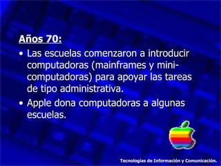 Años 70: Las escuelas comenzaron a introducir computadoras (mainframes y mini-computadoras) para apoyar las tareas de tipo administrativa. Apple dona computadoras a algunas escuelas. Tecnologías de Información y Comunicación. 