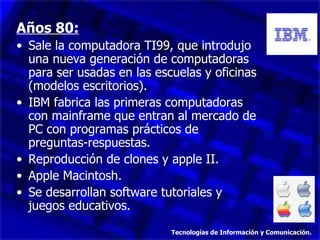 Años 80: Sale la computadora TI99, que introdujo una nueva generación de computadoras para ser usadas en las escuelas y oficinas (modelos escritorios). IBM fabrica las primeras computadoras con mainframe que entran al mercado de PC con programas prácticos de preguntas-respuestas. Reproducción de clones y apple II. Apple Macintosh. Se desarrollan software tutoriales y juegos educativos. Tecnologías de Información y Comunicación. 