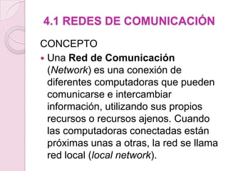 4.1 REDES DE COMUNICACIÓNCONCEPTOUna Red de Comunicación (Network) es una conexión de diferentes computadoras que pueden comunicarse e intercambiar información, utilizando sus propios recursos o recursos ajenos. Cuando las computadoras conectadas están próximas unas a otras, la red se llama red local (local network).