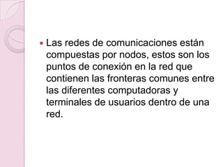 Las redes de comunicaciones están compuestas por nodos, estos son los puntos de conexión en la red que contienen las fronteras comunes entre las diferentes computadoras y terminales de usuarios dentro de una red.