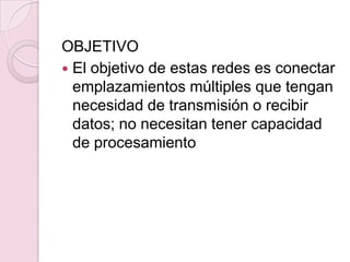 OBJETIVOEl objetivo de estas redes es conectar emplazamientos múltiples que tengan necesidad de transmisión o recibir datos; no necesitan tener capacidad de procesamiento