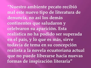 “Nuestro ambiente pecato recibió
mal este nuevo tipo de literatura de
denuncia, no así los demás
continentes que saludaron y
celebraron su aparición. Esta
realística no ha podido ser superada
en el país, y lo que es más, sirve
todavía de tema en su concepción
realista a la novela ecuatoriana actual
que no puede liberarse hacia nuevas
formas de inspiración literaria”
 