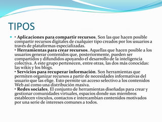 TIPOS
 • Aplicaciones para compartir recursos. Son las que hacen posible
compartir recursos digitales de cualquier tipo creados por los usuarios a
través de plataformas especializadas.
• Herramientas para crear recursos. Aquellas que hacen posible a los
usuarios generar contenidos que, posteriormente, pueden ser
compartidos y difundidos apoyando el desarrollo de la inteligencia
colectiva. A este grupo pertenecen, entre otras, las dos más conocidas:
las wikis y los blogs.
• Servicios para recuperar información. Son herramientas que
permiten organizar recursos a partir de necesidades informativas del
usuario que las elige. Esto permite un acceso selectivo a los contenidos
Web así como una distribución masiva.
• Redes sociales. El conjunto de herramientas diseñadas para crear y
gestionar comunidades virtuales, espacios donde sus miembros
establecen vínculos, contactos e intercambian contenidos motivados
por una serie de intereses comunes a todos.
 
