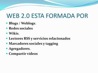 WEB 2.0 ESTA FORMADA POR
 Blogs / Weblogs.
 Redes sociales
 Wikis.
 Lectores RSS y servicios relacionados
 Marcadores sociales y tagging
 Agregadores.
 Compartir vídeos
 