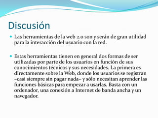 Discusión
 Las herramientas de la web 2.0 son y serán de gran utilidad
para la interacción del usuario con la red.
 Estas herramientas tienen en general dos formas de ser
utilizadas por parte de los usuarios en función de sus
conocimientos técnicos y sus necesidades. La primera es
directamente sobre la Web, donde los usuarios se registran
–casi siempre sin pagar nada– y sólo necesitan aprender las
funciones básicas para empezar a usarlas. Basta con un
ordenador, una conexión a Internet de banda ancha y un
navegador.
 