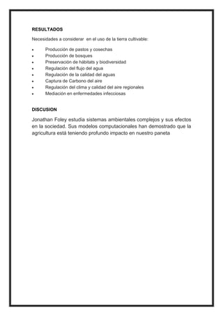 RESULTADOS
Necesidades a considerar en el uso de la tierra cultivable:
Producción de pastos y cosechas
Producción de bosques
Preservación de hábitats y biodiversidad
Regulación del flujo del agua
Regulación de la calidad del aguas
Captura de Carbono del aire
Regulación del clima y calidad del aire regionales
Mediación en enfermedades infecciosas
DISCUSION
Jonathan Foley estudia sistemas ambientales complejos y sus efectos
en la sociedad. Sus modelos computacionales han demostrado que la
agricultura está teniendo profundo impacto en nuestro paneta
 